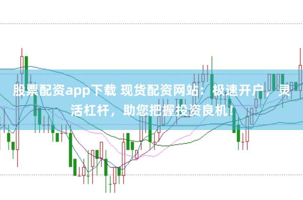 股票配资app下载 现货配资网站：极速开户，灵活杠杆，助您把握投资良机！