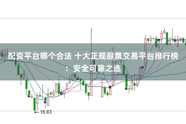 配资平台哪个合法 十大正规股票交易平台排行榜：安全可靠之选