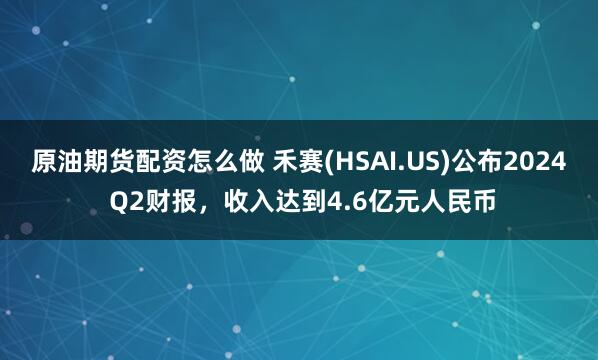 原油期货配资怎么做 禾赛(HSAI.US)公布2024 Q2财报，收入达到4.6亿元人民币