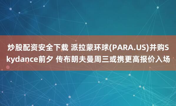 炒股配资安全下载 派拉蒙环球(PARA.US)并购Skydance前夕 传布朗夫曼周三或携更高报价入场