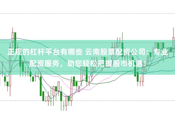 正规的杠杆平台有哪些 云南股票配资公司:专业配资服务,助您轻松把握股市机遇!