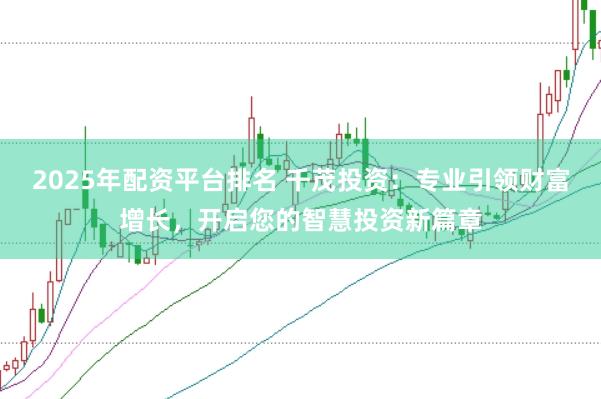 2025年配资平台排名 千茂投资：专业引领财富增长，开启您的智慧投资新篇章